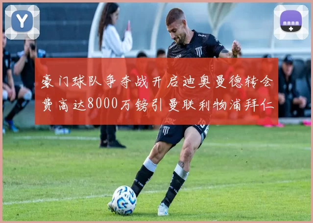 豪门球队争夺战开启迪奥曼德转会费高达8000万镑引曼联利物浦拜仁关注