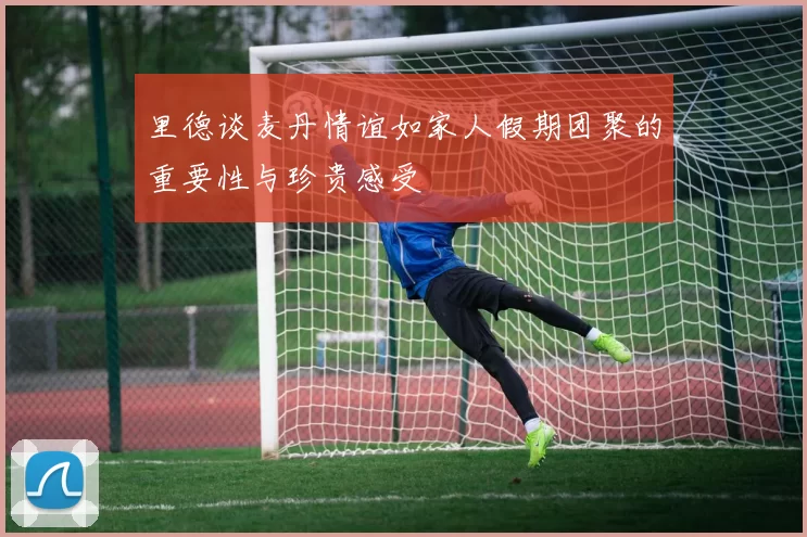 里德谈麦丹情谊如家人假期团聚的重要性与珍贵感受
