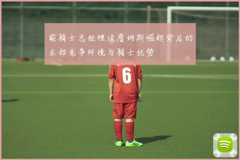 前骑士总经理谈詹姆斯崛起背后的东部竞争环境与骑士优势