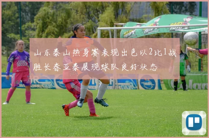 山东泰山热身赛表现出色以2比1战胜长春亚泰展现球队良好状态