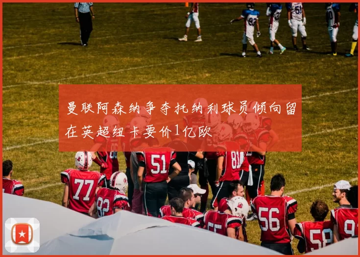 曼联阿森纳争夺托纳利球员倾向留在英超纽卡要价1亿欧